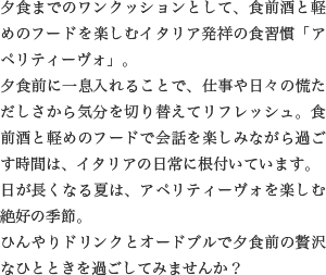 夕食までのワンクッションとして、食前酒と軽めのフードを楽しむイタリア発祥の食習慣「アペリティーヴォ」。夕食前に一息入れることで、仕事や日々の慌ただしさから気分を切り替えてリフレッシュ。食前酒と軽めのフードで会話を楽しみながら過ごす時間は、イタリアの日常に根付いています。日が長くなる夏は、アペリティーヴォを楽しむ絶好の季節。ひんやりドリンクとオードブルで夕食前の贅沢なひとときを過ごしてみませんか？