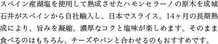 スペイン産湖塩を使用して熟成させたハモンセラーノの原木を成城石井がスペインから自社輸入し、日本でスライス。14ヶ月の長期熟成により、旨みを凝縮。濃厚なコクと塩味が楽しめます。そのまま食べるのはもちろん、チーズやパンと合わせるのもおすすめです。