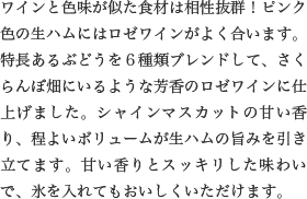 ワインと色味が似た食材は相性抜群！ピンク色の生ハムにはロゼワインがよく合います。特長あるぶどうを６種類ブレンドして、さくらんぼ畑にいるような芳香のロゼワインに仕上げました。シャインマスカットの甘い香り、程よいボリュームが生ハムの旨みを引き立てます。甘い香りとスッキリした味わいで、氷を入れてもおいしくいただけます。