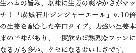 生ハムの旨み、塩味に生姜の爽やかさがマッチ！「成城石井ジンジャーエール」の10倍の生姜を配合した辛口タイプ。力強い生姜本来の辛味があり、一度飲めば熱烈なファンになる方も多い、クセになるおいしさです。