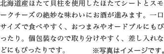 北海道産ほたて貝柱を使用したほたてシートとスモークチーズの絶妙な味わいにお酒が進みます。一口サイズで食べやすく、おつまみやオードブルにもぴったり。個包装なので取り分けやすく、差し入れなどにもぴったりです。※写真はイメージです。