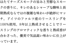 ほたてチーズスモークの旨みと芳醇なスモークの香りに、キレのあるシャープな酸味と長期熟成ならではの複雑な味わいが絶妙にマッチ。ドイツのファルツ産のリースリングを100%使用。8年以上熟成させることでリースリングのアロマティックな香りと熟成香が合わさった、優美で気品高い味わいに仕上がっています。