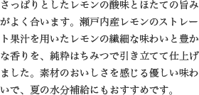 さっぱりとしたレモンの酸味とほたての旨みがよく合います。瀬戸内産レモンのストレート果汁を用いたレモンの繊細な味わいと豊かな香りを、純粋はちみつで引き立てて仕上げました。素材のおいしさを感じる優しい味わいで、夏の水分補給にもおすすめです。