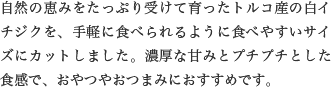 自然の恵みをたっぷり受けて育ったトルコ産の白イチジクを、手軽に食べられるように食べやすいサイズにカットしました。濃厚な甘みとプチプチとした食感で、おやつやおつまみにおすすめです。