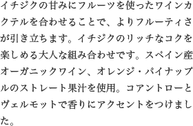 イチジクの甘みにフルーツを使ったワインカクテルを合わせることで、よりフルーティさが引き立ちます。イチジクのリッチなコクを楽しめる大人な組み合わせです。スペイン産オーガニックワイン、オレンジ・パイナップルのストレート果汁を使用。コアントローとヴェルモットで香りにアクセントをつけました。