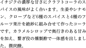 イチジクの濃厚な甘さにクラフトコーラのスパイスの風味がよく合います。生姜やシナモン、クローブなど6種のスパイスと4種のフルーツ果汁を絶妙に組み合せて作ったコーラです。カラメルシロップで奥行きのある甘みを加え、繋ぎ役の燻製酢で一体感を出しました。微炭酸。