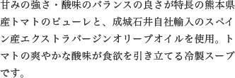 甘みの強さ・酸味のバランスの良さが特長の熊本県産トマトのピューレと、成城石井自社輸入のスペイン産エクストラバージンオリーブオイルを使用。トマトの爽やかな酸味が食欲を引き立てる冷製スープです。