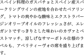 スペイン料理のガスパチョとスペイン産スパークリングワインの産地を合わせたペアリング。トマトの爽やかな酸味とエクストラバージンオリーブオイルのフレッシュさが、エレガントですっきりとした味わいのカヴァとベストマッチ。涼しげなサマーボトル仕様のラベルも、アペリティーヴォの席を盛り上げます。
