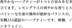 爽やかなハーブティーがトマトの旨みを引き立てます。レモングラスの爽やかな香りとスパイシーな生姜の風味が絶妙なバランスの、有機JAS認証のハーブティーです。無糖、ノンカフェイン。