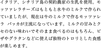 イタリア、シチリア島の契約農家の生乳を使用。モッツァレラチーズはもともと水牛のミルクで作られていましたが、現在は牛のミルクで作るモッツァレラ バッカが主流になっています。ミルクの甘みとクセのない味わいでそのまま食べるのはもちろん、ピザやグラタンなどに使えば独特のトロリとした食感が楽しめます。