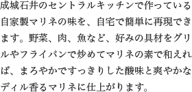 成城石井のセントラルキッチンで作っている自家製マリネの味を、自宅で簡単に再現できます。野菜、肉、魚など、好みの具材をグリルやフライパンで炒めてマリネの素で和えれば、まろやかですっきりした酸味と爽やかなディル香るマリネに仕上がります。