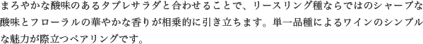 まろやかな酸味のあるタブレサラダと合わせることで、リースリング種ならではのシャープな酸味とフローラルの華やかな香りが相乗的に引き立ちます。単一品種によるワインのシンプルな魅力が際立つペアリングです。