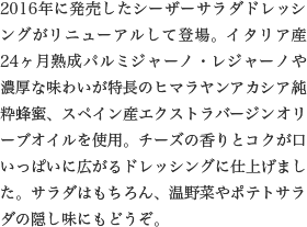 2016年に発売したシーザーサラダドレッシングがリニューアルして登場。イタリア産24ヶ月熟成パルミジャーノ・レジャーノや濃厚な味わいが特長のヒマラヤンアカシア純粋蜂蜜、スペイン産エクストラバージンオリーブオイルを使用。チーズの香りとコクが口いっぱいに広がるドレッシングに仕上げました。サラダはもちろん、温野菜やポテトサラダの隠し味にもどうぞ。