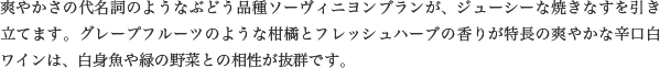 爽やかさの代名詞のようなぶどう品種ソーヴィニヨンブランが、ジューシーな焼きなすを引き立てます。グレープフルーツのような柑橘とフレッシュハーブの香りが特長の爽やかな辛口白ワインは、白身魚や緑の野菜との相性が抜群です。