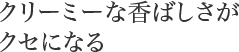 クリーミーな香ばしさがクセになる