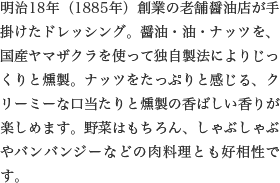 明治18年（1885年）創業の老舗醤油店が手掛けたドレッシング。醤油・油・ナッツを、国産ヤマザクラを使って独自製法によりじっくりと燻製。ナッツをたっぷりと感じる、クリーミーな口当たりと燻製の香ばしい香りが楽しめます。野菜はもちろん、しゃぶしゃぶやバンバンジーなどの肉料理とも好相性です。