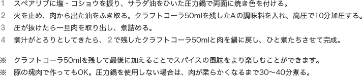 １　スペアリブに塩・コショウを振り、サラダ油をひいた圧力鍋で両面に焼き色を付ける。
              ２　火を止め、肉から出た油をふき取る。クラフトコーラ50mlを残したAの調味料を入れ、高圧で10分加圧する。
              ３　圧が抜けたら一旦肉を取り出し、煮詰める。
              ４　煮汁がとろりとしてきたら、２で残したクラフトコーラ50mlと肉を鍋に戻し、ひと煮たちさせて完成。※　クラフトコーラ50mlを残して最後に加えることでスパイスの風味をより楽しむことができます。
              ※　豚の塊肉で作ってもOK。圧力鍋を使用しない場合は、肉が柔らかくなるまで30～40分煮る。