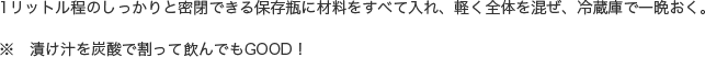 1リットル程のしっかりと密閉できる保存瓶に材料をすべて入れ、軽く全体を混ぜ、冷蔵庫で一晩おく。※　漬け汁を炭酸で割って飲んでもGOOD！