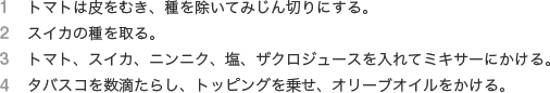 １　トマトは皮をむき、種を除いてみじん切りにする。
              ２　スイカの種を取る。
              ３　トマト、スイカ、ニンニク、塩、ザクロジュースを入れてミキサーにかける。
              ４　タバスコを数滴たらし、トッピングを乗せ、オリーブオイルをかける。