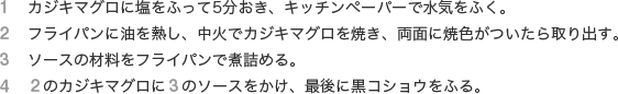 １　カジキマグロに塩をふって5分おき、キッチンペーパーで水気をふく。
              ２　フライパンに油を熱し、中火でカジキマグロを焼き、両面に焼色がついたら取り出す。
              ３　ソースの材料をフライパンで煮詰める。
              ４　２のカジキマグロに３のソースをかけ、最後に黒コショウをふる。