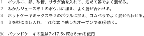 １　ボウルに、卵、砂糖、サラダ油を入れて、泡だて器でよく混ぜる。
              ２　みかんジュースを１のボウルに加え、よく混ぜ合わせる。
              ３　ホットケーキミックスを２のボウルに加え、ゴムベラでよく混ぜ合わせる。
              ４　３を型に流し入れ、170℃に予熱したオーブンで30分焼く。※　パウンドケーキの型は7×17.5×深さ6cmを使用