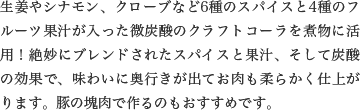 生姜やシナモン、クローブなど6種のスパイスと4種のフルーツ果汁が入った微炭酸のクラフトコーラを煮物に活用！絶妙にブレンドされたスパイスと果汁、そして炭酸の効果で、味わいに奥行きが出てお肉も柔らかく仕上がります。豚の塊肉で作るのもおすすめです。