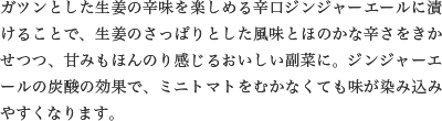 ガツンとした生姜の辛味を楽しめる辛口ジンジャーエールに漬けることで、生姜のさっぱりとした風味とほのかな辛さをきかせつつ、甘みもほんのり感じるおいしい副菜に。ジンジャーエールの炭酸の効果で、ミニトマトをむかなくても味が染み込みやすくなります。