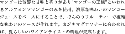 マンゴーは芳醇な甘味と香りがあり“マンゴーの王様”といわれるアルフォンソマンゴーのみを使用。濃厚な味わいのマンゴージュースをベースにすることで、ほんのりフルーティーで複雑な味わいのソースが作れます。カジキマグロソテーに合わせれば、夏らしいハワイアンテイストの料理が完成します。