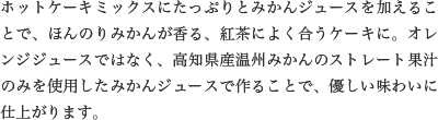 ホットケーキミックスにたっぷりとみかんジュースを加えることで、ほんのりみかんが香る、紅茶によく合うケーキに。オレンジジュースではなく、高知県産温州みかんのストレート果汁のみを使用したみかんジュースで作ることで、優しい味わいに仕上がります。