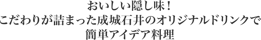 おいしい隠し味！
          こだわりが詰まった成城石井のオリジナルドリンクで
          簡単アイデア料理