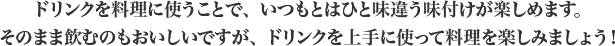 ドリンクを料理に使うことで、いつもとはひと味違う味付けが楽しめます。
            そのまま飲むのもおいしいですが、ドリンクを上手に使って料理を楽しみましょう！