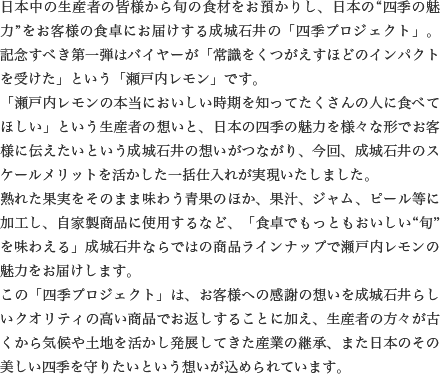 日本中の生産者の皆様から旬の食材をお預かりし、日本の“四季の魅力”をお客様の食卓にお届けする成城石井の「四季プロジェクト」。記念すべき第一弾はバイヤーが「常識をくつがえすほどのインパクトを受けた」という「瀬戸内レモン」です。「瀬戸内レモンの本当においしい時期を知ってたくさんの人に食べてほしい」という生産者の想いと、日本の四季の魅力を様々な形でお客様に伝えたいという成城石井の想いがつながり、今回、成城石井のスケールメリットを活かした一括仕入れが実現いたしました。熟れた果実をそのまま味わう青果のほか、果汁、ジャム、ピール等に加工し、自家製商品に使用するなど、「食卓でもっともおいしい“旬”を味わえる」成城石井ならではの商品ラインナップで瀬戸内レモンの魅力をお届けします。この「四季プロジェクト」は、お客様への感謝の想いを成城石井らしいクオリティの高い商品でお返しすることに加え、生産者の方々が古くから気候や土地を活かし発展してきた産業の継承、また日本のその美しい四季を守りたいという想いが込められています。