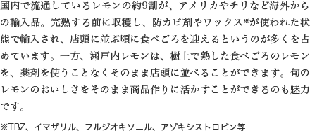 国内で流通しているレモンの約9割が、アメリカやチリなど海外からの輸入品。完熟する前に収穫し、防カビ剤やワックス※が使われた状態で輸入され、店頭に並ぶ頃に食べごろを迎えるというのが多くを占めています。一方、瀬戸内レモンは、樹上で熟した食べごろのレモンを、薬剤を使うことなくそのまま店頭に並べることができます。旬のレモンのおいしさをそのまま商品作りに活かすことができるのも魅力です。※TBZ、イマザリル、フルジオキソニル、アゾキシストロビン等