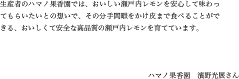 生産者のハマノ果香園では、おいしい瀬戸内レモンを安心して味わってもらいたいとの想いで、その分手間暇をかけ皮まで食べることができる、おいしくて安全な高品質の瀬戸内レモンを育てています。ハマノ果香園　濱野光展さん