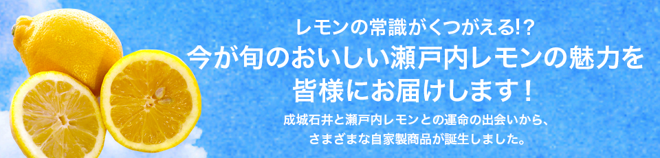 レモンの常識がくつがえる!？今が旬のおいしい瀬戸内レモンの魅力を皆様にお届けします！成城石井と瀬戸内レモンとの運命の出会いから、さまざまな自家製商品が誕生しました。