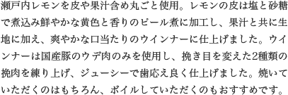 瀬戸内レモンを皮や果汁含め丸ごと使用。レモンの皮は塩と砂糖で煮込み鮮やかな黄色と香りのピール煮に加工し、果汁と共に生地に加え、爽やかな口当たりのウインナーに仕上げました。ウインナーは国産豚のウデ肉のみを使用し、挽き目を変えた2種類の挽肉を練り上げ、ジューシーで歯応え良く仕上げました。焼いていただくのはもちろん、ボイルしていただくのもおすすめです。