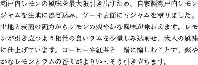 瀬戸内レモンの風味を最大限引き出すため、自家製瀬戸内レモンジャムを生地に混ぜ込み、ケーキ表面にもジャムを塗りました。生地と表面の両方からレモンの爽やかな風味が味わえます。レモンが引き立つよう相性の良いラムを少量しみ込ませ、大人の風味に仕上げています。コーヒーや紅茶と一緒に愉しむことで、爽やかなレモンとラムの香りがよりいっそう引き立ちます。