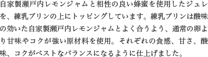 自家製瀬戸内レモンジャムと相性の良い蜂蜜を使用したジュレを、練乳プリンの上にトッピングしています。練乳プリンは酸味の効いた自家製瀬戸内レモンジャムとよく合うよう、通常の卵より甘味やコクが強い原材料を使用。それぞれの食感、甘さ、酸味、コクがベストなバランスになるように仕上げました。