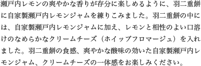 瀬戸内レモンの爽やかな香りが存分に楽しめるように、羽二重餅に自家製瀬戸内レモンジャムを練りこみました。羽二重餅の中には、自家製瀬戸内レモンジャムに加え、レモンと相性のよい口溶けのなめらかなクリームチーズ（ホイップフロマージュ）を入れました。羽二重餅の食感、爽やかな酸味の効いた自家製瀬戸内レモンジャム、クリームチーズの一体感をお楽しみください。