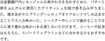 自家製瀬戸内レモンジャムの爽やかさを生かすために、バターと卵をふんだんに使用したブリオッシュ生地で巻き込み作りました。焼きあがりにブランデーシロップをアクセントでしみ込ませることで大人な味わいに。トースターやレンジで温めることでさらに香り豊かな味わいをお楽しみいただけます。コーヒーや紅茶はもちろん、スパークリングワインなどに合わせるのもおすすめです。