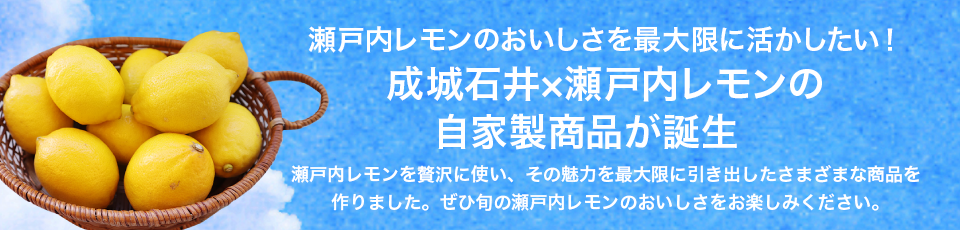 瀬戸内レモンのおいしさを最大限に活かしたい！ 成城石井×瀬戸内レモンの自家製商品が誕生 瀬戸内レモンを贅沢に使い、その魅力を最大限に引き出したさまざまな商品を作りました。ぜひ旬の瀬戸内レモンのおいしさをお楽しみください。