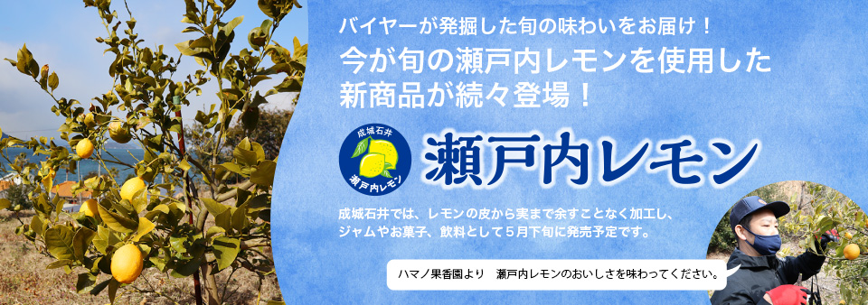 バイヤーが発掘した旬の味わいをお届け！今が旬の瀬戸内レモンを使用した新商品が続々登場！瀬戸内レモン成城石井では、レモンの皮から実まで余すことなく加工し、ジャムやお菓子、飲料として５月下旬に発売予定です。ハマノ果香園より　瀬戸内レモンのおいしさを味わってください。