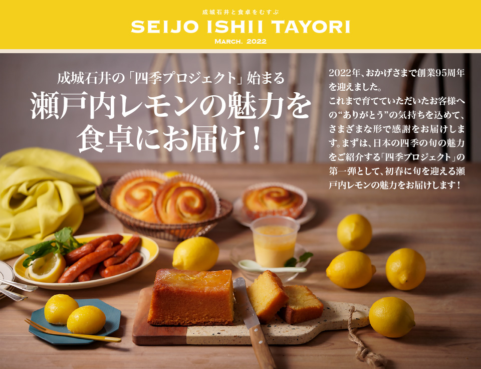 成城石井と食卓をむすぶ SEIJO ISHII TAYORI March. 2022 成城石井の「四季プロジェクト」始まる瀬戸内レモンの魅力を食卓にお届け！2022年、おかげさまで創業95周年を迎えました。これまで育てていただいたお客様への“ありがとう”の気持ちを込めて、さまざまな形で感謝をお届けします。まずは、日本の四季の旬の魅力をご紹介する「四季プロジェクト」の第一弾として、初春に旬を迎える瀬戸内レモンの魅力をお届けします！