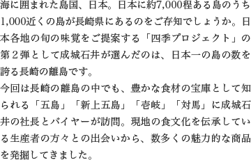 海に囲まれた島国、日本。日本に約7,000程ある島のうち1,000近くの島が長崎県にあるのをご存知でしょうか。日本各地の旬の味覚をご提案する「四季プロジェクト」の第２弾として成城石井が選んだのは、日本一の島の数を誇る長崎の離島です。
                    今回は長崎の離島の中でも、豊かな食材の宝庫として知られる「五島」「新上五島」「壱岐」「対馬」に成城石井の社長とバイヤーが訪問。現地の食文化を伝承している生産者の方々との出会いから、数多くの魅力的な商品を発掘してきました。