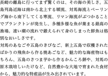 長崎の離島に行ってまず驚くのは、その海の美しさ。五島列島近海は南から北上する暖流、対馬海流とベーリング海から南下してくる寒流、リマン海流がぶつかることでプランクトンが発生し、多種多様な魚が集まる最高の漁場。速い潮の流れで鍛えられて身のしまった鮮魚は格別なおいしさです。
                    対馬のあなごや五島のきびなご、新上五島で収穫されたばかりの飛魚から作る焼あごなど、魅力的な海産物はもちろん、五島のさつま芋から作るかんころ餅や、対馬の原木栽培しいたけなど、自然豊かな大地で育まれた食材から、魅力的な特産品が生み出されています。