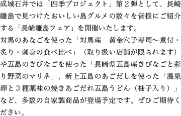 成城石井では「四季プロジェクト」第２弾として、長崎離島で見つけたおいしい島グルメの数々を皆様にご紹介する「長崎離島フェア」を開催いたします。
                    対馬のあなごを使った「対馬産　黄金穴子寿司〜煮付・炙り・刺身の食べ比べ」（取り扱い店舗が限られます）や五島のきびなごを使った「長崎県五島産きびなごと彩り野菜のマリネ」、新上五島のあごだしを使った「温泉卵と３種薬味の焼きあごだれ五島うどん（柚子入り）」など、多数の自家製商品が登場予定です。ぜひご期待ください。