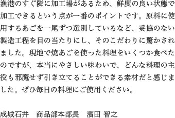 漁港のすぐ隣に加工場があるため、鮮度の良い状態で加工できるという点が一番のポイントです。原料に使用するあごを一尾ずつ選別しているなど、妥協のない製造工程を目の当たりにし、そのこだわりに驚かされました。現地で焼あごを使った料理をいくつか食べたのですが、本当にやさしい味わいで、どんな料理の主役も邪魔せず引き立てることができる素材だと感じました。ぜひ毎日の料理にご使用ください。

                  成城石井　商品部本部長　濱田 智之