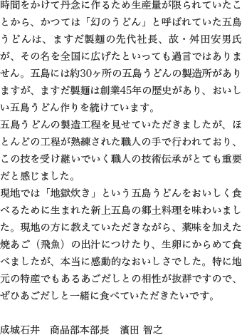 時間をかけて丹念に作るため生産量が限られていたことから、かつては「幻のうどん」と呼ばれていた五島うどんは、ますだ製麺の先代社長、故・舛田安男氏が、その名を全国に広げたといっても過言ではありません。五島には約30ヶ所の五島うどんの製造所がありますが、ますだ製麺は創業45年の歴史があり、おいしい五島うどん作りを続けています。
                  五島うどんの製造工程を見せていただきましたが、ほとんどの工程が熟練された職人の手で行われており、この技を受け継いでいく職人の技術伝承がとても重要だと感じました。
                  現地では「地獄炊き」という五島うどんをおいしく食べるために生まれた新上五島の郷土料理を味わいました。現地の方に教えていただきながら、薬味を加えた焼あご（飛魚）の出汁につけたり、生卵にからめて食べましたが、本当に感動的なおいしさでした。特に地元の特産でもあるあごだしとの相性が抜群ですので、ぜひあごだしと一緒に食べていただきたいです。
                  
                  成城石井　商品部本部長　濱田 智之
                  