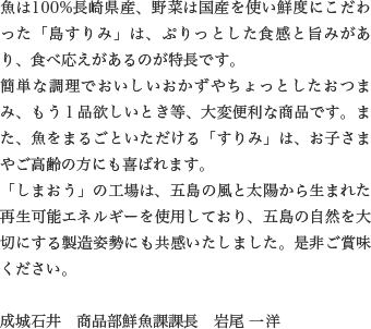 魚は100%長崎県産、野菜は国産を使い鮮度にこだわった「島すりみ」は、ぷりっとした食感と旨みがあり、食べ応えがあるのが特長です。
                  簡単な調理でおいしいおかずやちょっとしたおつまみ、もう１品欲しいとき等、大変便利な商品です。また、魚をまるごといただける「すりみ」は、お子さまやご高齢の方にも喜ばれます。
                  「しまおう」の工場は、五島の風と太陽から生まれた再生可能エネルギーを使用しており、五島の自然を大切にする製造姿勢にも共感いたしました。是非ご賞味ください。
                  
                  成城石井　商品部鮮魚課課長　岩尾 一洋