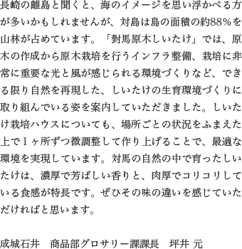 長崎の離島と聞くと、海のイメージを思い浮かべる方が多いかもしれませんが、対島は島の面積の約88％を山林が占めています。「對馬原木しいたけ」では、原木の作成から原木栽培を行うインフラ整備、栽培に非常に重要な光と風が感じられる環境づくりなど、できる限り自然を再現した、しいたけの生育環境づくりに取り組んでいる姿を案内していただきました。しいたけ栽培ハウスについても、場所ごとの状況をふまえた上で１ヶ所ずつ微調整して作り上げることで、最適な環境を実現しています。対馬の自然の中で育ったしいたけは、濃厚で芳ばしい香りと、肉厚でコリコリしている食感が特長です。ぜひその味の違いを感じていただければと思います。

                  成城石井　商品部グロサリー課課長　坪井 元